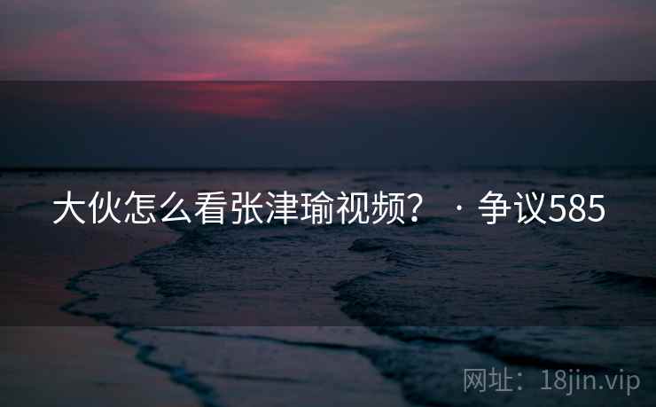 大伙怎么看张津瑜视频？ · 争议585